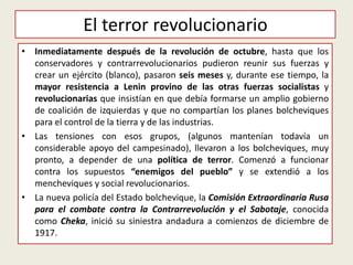 El terror revolucionario
• Inmediatamente después de la revolución de octubre, hasta que los
conservadores y contrarrevolucionarios pudieron reunir sus fuerzas y
crear un ejército (blanco), pasaron seis meses y, durante ese tiempo, la
mayor resistencia a Lenin provino de las otras fuerzas socialistas y
revolucionarias que insistían en que debía formarse un amplio gobierno
de coalición de izquierdas y que no compartían los planes bolcheviques
para el control de la tierra y de las industrias.
• Las tensiones con esos grupos, (algunos mantenían todavía un
considerable apoyo del campesinado), llevaron a los bolcheviques, muy
pronto, a depender de una política de terror. Comenzó a funcionar
contra los supuestos “enemigos del pueblo” y se extendió a los
mencheviques y social revolucionarios.
• La nueva policía del Estado bolchevique, la Comisión Extraordinaria Rusa
para el combate contra la Contrarrevolución y el Sabotaje, conocida
como Cheka, inició su siniestra andadura a comienzos de diciembre de
1917.
 