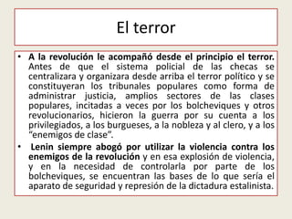 • A la revolución le acompañó desde el principio el terror.
Antes de que el sistema policial de las checas se
centralizara y organizara desde arriba el terror político y se
constituyeran los tribunales populares como forma de
administrar justicia, amplios sectores de las clases
populares, incitadas a veces por los bolcheviques y otros
revolucionarios, hicieron la guerra por su cuenta a los
privilegiados, a los burgueses, a la nobleza y al clero, y a los
“enemigos de clase”.
• Lenin siempre abogó por utilizar la violencia contra los
enemigos de la revolución y en esa explosión de violencia,
y en la necesidad de controlarla por parte de los
bolcheviques, se encuentran las bases de lo que sería el
aparato de seguridad y represión de la dictadura estalinista.
El terror
 