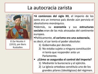 La autocracia zarista
El Zar Nicolás II
(1915), por Boris
Kustodiev
A comienzos del siglo XX, el imperio de los
zares era un inmenso país donde aún pervivía el
absolutismo monárquico.
Además, su economía y sus estructuras
sociales eran de las más atrasadas del continente
europeo.
Políticamente, el zarismo era una autocracia,
es decir, el zar tenía el poder absoluto:
1) Gobernaba por decreto.
2) No estaba sujeto a ninguna constitución
ni tenía que responder ante un
Parlamento.
 ¿Cómo se aseguraba el control del Imperio?
1) Mediante la burocracia y el ejército.
2) La Iglesia ortodoxa constituía uno de los
grandes pilares (ideológicos) del régimen.
 