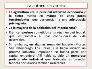 • La agricultura era la principal actividad económica y
la tierra estaba en manos de unos pocos
terratenientes, que pertenecían a una aristocracia
privilegiada.
• ¿Y la mayoría de la población del Imperio ruso?
• Eran campesinos sometidos a un régimen casi feudal,
que los sometía a unas condiciones de vida
miserables.
• Sin embargo, en algunas zonas del Imperio (Moscú,
San Petersburgo, Los Urales…) se había iniciado un
proceso industrial impulsado en buena parte por
capital extranjero. Allí había surgido un numeroso
proletariado industrial que trabajaba en grandes
fábricas por salarios también miserables.
La autocracia zarista
 