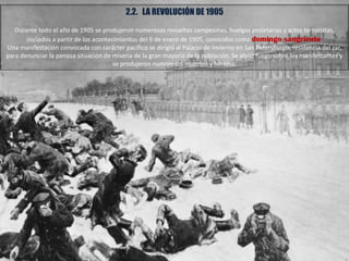 2.2. LA REVOLUCIÓN DE 1905
Durante todo el año de 1905 se produjeron numerosas revueltas campesinas, huelgas proletarias y actos terroristas,
iniciados a partir de los acontecimientos del 9 de enero de 1905, conocidos como domingo sangriento.
Una manifestación convocada con carácter pacífico se dirigió al Palacio de Invierno en San Petersburgo, residencia del zar,
para denunciar la penosa situación de miseria de la gran mayoría de la población. Se abrió fuego sobre los manifestantes y
se produjeron numerosos muertos y heridos.
 