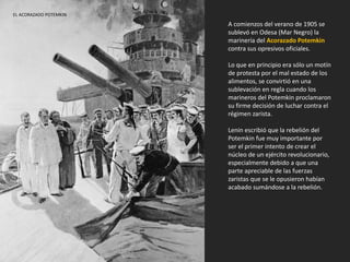 A comienzos del verano de 1905 se
sublevó en Odesa (Mar Negro) la
marinería del Acorazado Potemkin
contra sus opresivos oficiales.
Lo que en principio era sólo un motín
de protesta por el mal estado de los
alimentos, se convirtió en una
sublevación en regla cuando los
marineros del Potemkin proclamaron
su firme decisión de luchar contra el
régimen zarista.
Lenin escribió que la rebelión del
Potemkin fue muy importante por
ser el primer intento de crear el
núcleo de un ejército revolucionario,
especialmente debido a que una
parte apreciable de las fuerzas
zaristas que se le opusieron habían
acabado sumándose a la rebelión.
EL ACORAZADO POTEMKIN
 