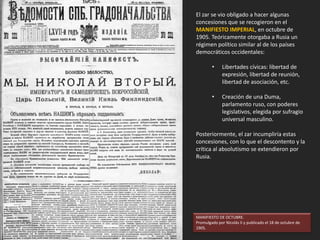 El zar se vio obligado a hacer algunas
concesiones que se recogieron en el
MANIFIESTO IMPERIAL, en octubre de
1905. Teóricamente otorgaba a Rusia un
régimen político similar al de los países
democráticos occidentales:
• Libertades cívicas: libertad de
expresión, libertad de reunión,
libertad de asociación, etc.
• Creación de una Duma,
parlamento ruso, con poderes
legislativos, elegida por sufragio
universal masculino.
Posteriormente, el zar incumpliría estas
concesiones, con lo que el descontento y la
crítica al absolutismo se extendieron por
Rusia.
MANIFIESTO DE OCTUBRE.
Promulgado por Nicolás II y publicado el 18 de octubre de
1905.
 