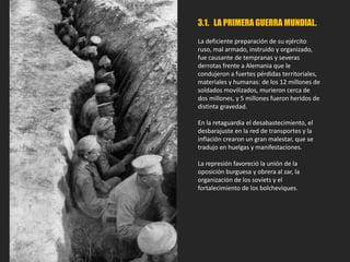 3.1. LA PRIMERA GUERRA MUNDIAL.
La deficiente preparación de su ejército
ruso, mal armado, instruido y organizado,
fue causante de tempranas y severas
derrotas frente a Alemania que le
condujeron a fuertes pérdidas territoriales,
materiales y humanas: de los 12 millones de
soldados movilizados, murieron cerca de
dos millones, y 5 millones fueron heridos de
distinta gravedad.
En la retaguardia el desabastecimiento, el
desbarajuste en la red de transportes y la
inflación crearon un gran malestar, que se
tradujo en huelgas y manifestaciones.
La represión favoreció la unión de la
oposición burguesa y obrera al zar, la
organización de los soviets y el
fortalecimiento de los bolcheviques.
 
