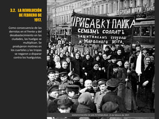 3.2. LA REVOLUCIÓN
DE FEBRERO DE
1917.
Como consecuencia de las
derrotas en el frente y del
desabastecimiento en las
ciudades, las huelgas se
multiplican. Se
produjeron motines en
los cuarteles y las tropas
se negaron a disparar
contra los huelguistas.
MANIFESTACIÓN EN SAN PETERSBURGO. 23 de febrero de 1917.
 