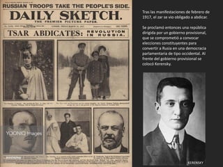 Tras las manifestaciones de febrero de
1917, el zar se vio obligado a abdicar.
Se proclamó entonces una república
dirigida por un gobierno provisional,
que se comprometió a convocar
elecciones constituyentes para
convertir a Rusia en una democracia
parlamentaria de tipo occidental. Al
frente del gobierno provisional se
colocó Kerensky.
KERENSKY
 