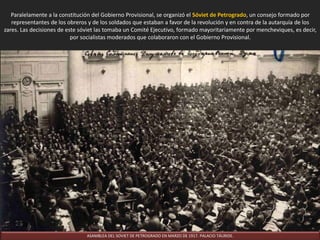 Paralelamente a la constitución del Gobierno Provisional, se organizó el Sóviet de Petrogrado, un consejo formado por
representantes de los obreros y de los soldados que estaban a favor de la revolución y en contra de la autarquía de los
zares. Las decisiones de este sóviet las tomaba un Comité Ejecutivo, formado mayoritariamente por mencheviques, es decir,
por socialistas moderados que colaboraron con el Gobierno Provisional.
ASAMBLEA DEL SOVIET DE PETROGRADO EN MARZO DE 1917. PALACIO TÁURIDE.
 