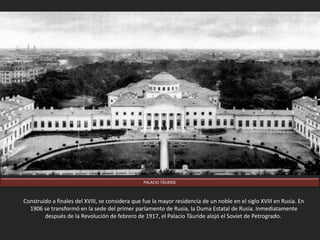 PALACIO TÁURIDE
Construido a finales del XVIII, se considera que fue la mayor residencia de un noble en el siglo XVIII en Rusia. En
1906 se transformó en la sede del primer parlamento de Rusia, la Duma Estatal de Rusia. Inmediatamente
después de la Revolución de febrero de 1917, el Palacio Táuride alojó el Soviet de Petrogrado.
 