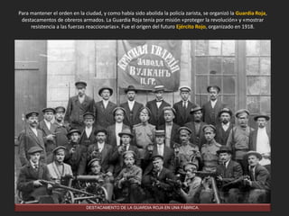Para mantener el orden en la ciudad, y como había sido abolida la policía zarista, se organizó la Guardia Roja,
destacamentos de obreros armados. La Guardia Roja tenía por misión «proteger la revolución» y «mostrar
resistencia a las fuerzas reaccionarias». Fue el origen del futuro Ejército Rojo, organizado en 1918.
DESTACAMENTO DE LA GUARDIA ROJA EN UNA FÁBRICA.
 