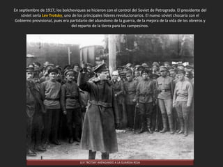 En septiembre de 1917, los bolcheviques se hicieron con el control del Soviet de Petrogrado. El presidente del
sóviet sería Lev Trotsky, uno de los principales líderes revolucionarios. El nuevo sóviet chocaría con el
Gobierno provisional, pues era partidario del abandono de la guerra, de la mejora de la vida de los obreros y
del reparto de la tierra para los campesinos.
LEV TROTSKY ARENGANDO A LA GUARDIA ROJA
 