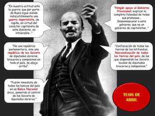 “En nuestra actitud ante
la guerra, que por parte
de Rusia sigue siendo
indiscutiblemente una
guerra imperialista, de
rapiña, en virtud del
carácter capitalista de
este Gobierno, es
intolerable…”
“Ningún apoyo al Gobierno
Provisional; explicar la
completa falsedad de todas
sus promesas...
Desenmascarar a este
gobierno, que es un
gobierno de capitalistas…”
“No una república
parlamentaria, sino una
república de los Soviets
de diputados obreros,
braceros y campesinos en
todo el país, de abajo
arriba”.
“Confiscación de todas las
tierras de los latifundios.
Nacionalización de todas
las tierras del país, de las
que dispondrán los Soviets
locales de diputados
braceros y campesinos.”
“Fusión inmediata de
todos los bancos del país
en un Banco Nacional
único, sometido al control
de los Soviets de
diputados obreros.”
TESIS DE
ABRIL
 