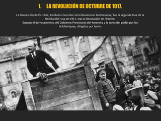 1. LA REVOLUCIÓN DE OCTUBRE DE 1917.
La Revolución de Octubre, también conocida como Revolución bolchevique, fue la segunda fase de la
Revolución rusa de 1917, tras la Revolución de Febrero.
Supuso el derrocamiento del Gobierno Provisional del Kerensky y la toma del poder por los
bolcheviques, dirigidos por Lenin.
 