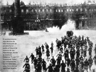 El acontecimiento
más decisivo de
esta revolución de
octubre fue el
asalto al Palacio de
Invierno de San
Petersburgo, donde
se reunía el
Gobierno
Provisional. Todos
sus componentes
fueron detenidos,
salvo Kerensky que
logró huir al exilio.
 