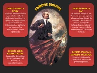 DECRETO SOBRE LA
TIERRA.
Supuso la nacionalización y
reparto de los latifundios
del Estado, la nobleza y la
Iglesia. La gran propiedad
quedó abolida sin
indemnización. Las tierras
de los pequeños
agricultores no fueron
expropiadas.
DECRETO SOBRE LA
PAZ.
Se firmó un armisticio con
Alemania como paso previo
a la paz de Brest-Litovsk de
marzo de 1918. Por este
tratado Rusia perdió
Polonia, Estonia, Letonia y
Lituania, y se concedió la
independencia a Finlandia y
Ucrania.
DECRETO SOBRE
NACIONALIDADES.
Los pueblos del antiguo
imperio obtuvieron el
derecho a la
autodeterminación.
DECRETO SOBRE LAS
EMPRESAS Y LA BANCA.
El nuevo Estado pasó a
controlarlas. Se abolió la
propiedad privada.
 
