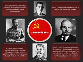 Constituye, junto a la Francesa y la
Industrial, la trilogía revolucionaria
más influyente de la época
contemporánea.
Unida a la Segunda Guerra Mundial es el
hecho más decisivo del siglo XX.
Se mantiene como modelo y
ejemplo a seguir para algunos
países y determinados sectores
políticos, cada vez más minoritarios
desde la disolución de la URSS.
Sirvió, tras la Primera Guerra Mundial,
de respuesta y alternativa a la crisis del
capitalismo y el liberalismo, porque -por
vez primera- se ponían en práctica los
principios y esquemas del socialismo
como fundamento de un Estado.
LA REVOLUCIÓN RUSA
NICOLÁS II LENIN
KERENSKY
STALIN
 