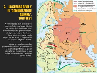 2. LA GUERRA CIVIL Y
EL “COMUNISMO DE
GUERRA”.
1918-1921
A comienzos de 1918 la revolución
había triunfado, pero los partidarios
del zarismo (terratenientes, altos
mandos del ejército, Iglesia ortodoxa,
etc.) y los defensores del sistema
liberal intentaron acabar con la
revolución por la fuerza. Organizaron
un ejército, el Ejército Blanco.
Contaron con el apoyo de las
potencias extranjeras, que se oponían
a la revolución por temor de que el
ejemplo ruso fuera imitado en sus
países. Estos opositores crearon el
ejército blanco.
 