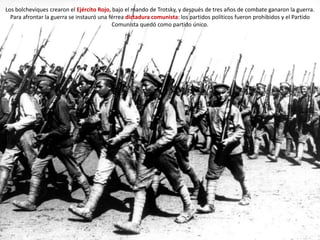 Los bolcheviques crearon el Ejército Rojo, bajo el mando de Trotsky, y después de tres años de combate ganaron la guerra.
Para afrontar la guerra se instauró una férrea dictadura comunista: los partidos políticos fueron prohibidos y el Partido
Comunista quedó como partido único.
 