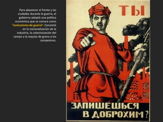 Para abastecer el frente y las
ciudades durante la guerra, el
gobierno adoptó una política
económica que se conoce como
“comunismo de guerra”. Consistió
en la nacionalización de la
industria, la colectivización del
campo y la requisa de grano a los
campesinos.
 