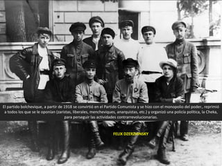El partido bolchevique, a partir de 1918 se convirtió en el Partido Comunista y se hizo con el monopolio del poder., reprimió
a todos los que se le oponían (zaristas, liberales, mencheviques, anarquistas, etc.) y organizó una policía política, la Cheka,
para perseguir las actividades contrarrevolucionarias.
FELIX DZERZHINSKY
 