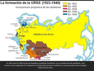 En 1922 nació la URSS (Unión de Repúblicas Socialistas Soviéticas). Era una federación de repúblicas, cuyo
número se fue ampliando. Se trataba de un Estado plurinacional y multiétnico, casi tan grande como el antiguo
imperio de los zares.
 