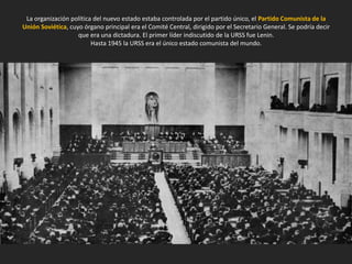La organización política del nuevo estado estaba controlada por el partido único, el Partido Comunista de la
Unión Soviética, cuyo órgano principal era el Comité Central, dirigido por el Secretario General. Se podría decir
que era una dictadura. El primer líder indiscutido de la URSS fue Lenin.
Hasta 1945 la URSS era el único estado comunista del mundo.
 