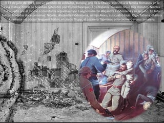 El 17 de julio de 1918, con un pelotón de soldados, Yurosky, jefe de la Cheka, ejecutó a la familia Romanov en la
casa Ipatiev, donde se hallaban detenidos por los bolcheviques. Los disparos duraron dos o tres minutos. Nicolás
fue muerto por el mismo comandante a quemarropa. Luego murieron Alejandra Fiódorovna y su séquito. En total
fueron fusiladas doce personas: Nicolás, Alejandra Fiódorovna, su hijo Alexis, sus cuatro hijas: Olga, Tatiana, María y
Anastasia - el doctor Yevgueni Botkin, el criado Trupp, el cocinero Tijomírov, otro cocinero y una camarera.
 