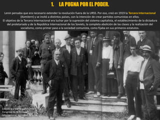 1. LA PUGNA POR EL PODER.
Lenin pensaba que era necesario extender la revolución fuera de la URSS. Por eso, creó en 1919 la Tercera Internacional
(Komitern) y se invitó a distintos países, con la intención de crear partidos comunistas en ellos.
El objetivo de la Tercera Internacional era luchar por la supresión del sistema capitalista, el establecimiento de la dictadura
del proletariado y de la República Internacional de los Soviets, la completa abolición de las clases y la realización del
socialismo, como primer paso a la sociedad comunista, como fijaba en sus primeros estatutos.
Líderes que participaron en el II
Congreso de la Tercera
Internacional, con Lenin delante.
 