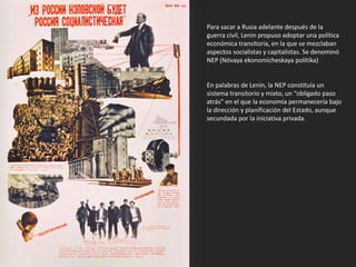 Para sacar a Rusia adelante después de la
guerra civil, Lenin propuso adoptar una política
económica transitoria, en la que se mezclaban
aspectos socialistas y capitalistas. Se denominó
NEP (Nóvaya ekonomícheskaya polítika)
En palabras de Lenin, la NEP constituía un
sistema transitorio y mixto, un “obligado paso
atrás” en el que la economía permanecería bajo
la dirección y planificación del Estado, aunque
secundada por la iniciativa privada.
 