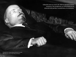 Fallecido Lenin en enero de 1924 se planteó el tema
sucesorio. Dos tendencias se enfrentaron en la
dirección del partido: la estalinista y la trotskysta.
CADÁVER DE LENIN EMBALSAMADO EN 1924.
Mausoleo de Lenin, Plaza Roja de Moscú.
 