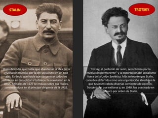 Stalin defendía que había que abandonar la idea de la
revolución mundial por la del socialismo en un solo
país. Es decir, que había que concentrar todos los
esfuerzos en consolidar y fortalecer la revolución en la
URSS. A finales de 1927 se impuso sobre sus rivales,
convirtiéndose en el principal dirigente de la URSS.
Trotsky, el preferido de Lenin, se inclinaba por la
“revolución permanente” y la exportación del socialismo
fuera de la Unión Soviética. Más tolerante que Stalin,
concebía el Partido como una organización abierta en la
que tuviesen cabida diversas corrientes de opinión.
Trotsky tuvo que exiliarse y, en 1940, fue asesinado en
México por orden de Stalin.
STALIN TROTSKY
 