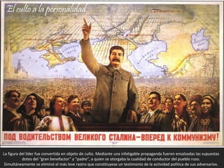 La figura del líder fue convertida en objeto de culto. Mediante una infatigable propaganda fueron ensalzadas las supuestas
dotes del “gran benefactor” y "padre", a quien se otorgaba la cualidad de conductor del pueblo ruso.
Simultáneamente se eliminó el más leve rastro que constituyese un testimonio de la actividad política de sus adversarios.
El culto a la personalidad
 