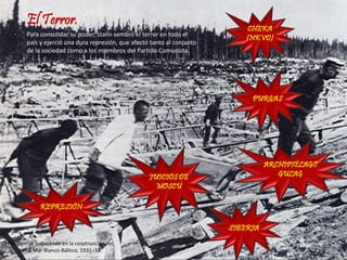 REPRESIÓN
JUICIOS DE
MOSCÚ
SIBERIA
PURGAS
CHEKA
(NKVD)
ARCHIPIÉLAGO
GULAG
Prisioneros trabajando en la construcción del
canal Mar Blanco-Báltico, 1931–33.
El Terror.
Para consolidar su poder, Stalin sembró el terror en todo el
país y ejerció una dura represión, que afectó tanto al conjunto
de la sociedad como a los miembros del Partido Comunista.
 
