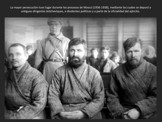 La mayor persecución tuvo lugar durante los procesos de Moscú (1936-1938), mediante los cuales se depuró a
antiguos dirigentes bolcheviques, a disidentes políticos y a parte de la oficialidad del ejército.
 