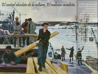 El control absoluto de la cultura. El realismo socialista. El PCUS determinó que
el arte debía servir para
formar buenos
comunistas y como
medio de propaganda
del partido. A partir de
1932 se inicio la
persecución de los
artistas de vanguardia a
los que se acusó de
contrarrevolucionarios y
burgueses.
Se estableció una única
tendencia artística: el
realismo socialista,
caracterizado por la
técnica tradicional y por
los temas dedicados a
ensalzar de forma
idealizada la revolución,
a los líderes soviéticos y
a los grupos que se
consideraban la base de
la revolución: obreros y
campesinos.
 