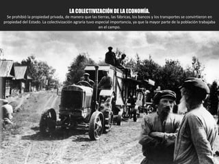 3.1. LA COLECTIVIZACIÓN DE LA ECONOMÍA.
Se prohibió la propiedad privada, de manera que las tierras, las fábricas, los bancos y los transportes se convirtieron en
propiedad del Estado. La colectivización agraria tuvo especial importancia, ya que la mayor parte de la población trabajaba
en el campo.
 