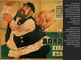 Los kulaks era
campesinos o granjeros
rusos adinerados,
propietarios de grandes
explotaciones. En 1928,
la colectivización de la
tierra significó el fin de
esta clase, considerada
por Stalin como
reaccionaria e
incompatible con el
socialismo.
La oposición a las
expropiaciones de que
fueron objeto los kulaks
desencadenó una
encarnizada represión
por parte del Estado
soviético. Muchos de
ellos fueron ejecutados o
deportados a Siberia
donde la mayor parte
pereció.
 