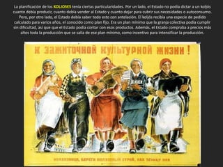 La planificación de los KOLJOSES tenía ciertas particularidades. Por un lado, el Estado no podía dictar a un koljós
cuanto debía producir, cuanto debía vender al Estado y cuanto dejar para cubrir sus necesidades o autoconsumo.
Pero, por otro lado, el Estado debía saber todo esto con antelación. El koljós recibía una especie de pedido
calculado para varios años, el conocido como plan fijo. Era un plan mínimo que la granja colectiva podía cumplir
sin dificultad, así que que el Estado podía contar con esos productos. Además, el Estado compraba a precios más
altos toda la producción que se salía de ese plan mínimo, como incentivo para intensificar la producción.
 