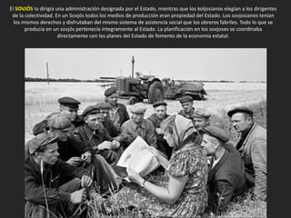 El SOVJÓS lo dirigía una administración designada por el Estado, mientras que los koljosianos elegían a los dirigentes
de la colectividad. En un Sovjós todos los medios de producción eran propiedad del Estado. Los sovjosianos tenían
los mismos derechos y disfrutaban del mismo sistema de asistencia social que los obreros fabriles. Todo lo que se
producía en un sovjós pertenecía íntegramente al Estado. La planificación en los sovjoses se coordinaba
directamente con los planes del Estado de fomento de la economía estatal.
 