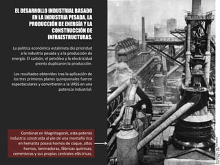3.2. EL DESARROLLO INDUSTRIAL
BASADO EN LA INDUSTRIA
PESADA, LA PRODUCCIÓN DE
ENERGÍA Y LA CONSTRUCCIÓN DE
INFRAESTRUCTURAS.
La política económica estalinista dio prioridad
a la industria pesada y a la producción de
energía. El carbón, el petróleo y la electricidad
pronto duplicaron la producción.
Los resultados obtenidos tras la aplicación de
los tres primeros planes quinquenales fueron
espectaculares y convirtieron a la URSS en una
potencia industrial.
Combinat en Magnitogorsk, esta potente
industria construida al pie de una montaña rica
en hematita poseía hornos de coque, altos
hornos, laminadoras, fábricas químicas,
cementeras y sus propias centrales eléctricas.
 