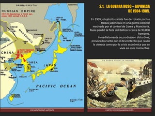 2.1. LA GUERRA RUSO – JAPONESA
DE 1904-1905.
En 1905, el ejército zarista fue derrotado por las
tropas japonesas en una guerra colonial
motivada por el control de Corea y Manchuria.
Rusia perdió la flota del Báltico y cerca de 90.000
hombres.
Inmediatamente se produjeron disturbios,
provocados tanto por el descontento que causó
la derrota como por la crisis económica que se
vivía en esos momentos.
CARTEL DE PROPAGANDA RUSOEXPANSIONISMO JAPONÉS
 