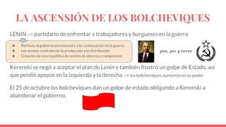 LA ASCENSIÓN DE LOS BOLCHEVIQUES
LENIN → partidario de enfrentar a trabajadores y burgueses en la guerra
★ Rechazo al gobierno provisional y a la continuación en la guerra
★ Los soviets controlarían la producción y la distribución
★ Creación de una república de soviets de obreros y campesinos
Kerenski se negó a aceptar el plan de Lenin y también frustró un golpe de Estado, así
que perdió apoyos en la izquierda y la derecha → los bolcheviques aumentaron su poder
El 25 de octubre los bolcheviques dan un golpe de estado obligando a Kerenski a
abandonar el gobierno.
pan, paz y tıerra
 