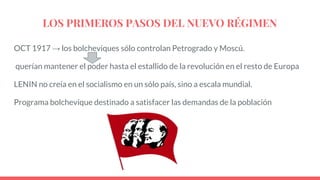 LOS PRIMEROS PASOS DEL NUEVO RÉGIMEN
OCT 1917 → los bolcheviques sólo controlan Petrogrado y Moscú.
querían mantener el poder hasta el estallido de la revolución en el resto de Europa
LENIN no creía en el socialismo en un sólo país, sino a escala mundial.
Programa bolchevique destinado a satisfacer las demandas de la población
 