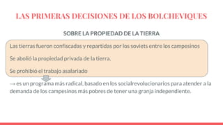LAS PRIMERAS DECISIONES DE LOS BOLCHEVIQUES
SOBRE LA PROPIEDAD DE LA TIERRA
Las tierras fueron confiscadas y repartidas por los soviets entre los campesinos
Se abolió la propiedad privada de la tierra.
Se prohibió el trabajo asalariado
→ es un programa más radical, basado en los socialrevolucionarios para atender a la
demanda de los campesinos más pobres de tener una granja independiente.
 