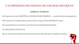 LAS PRIMERAS DECISIONES DE LOS BOLCHEVIQUES
SOBRE EL TRABAJO
Se implantaron los COMITÉS o CONSEJOS DE FÁBRICA → control de los trabajadores
Más tarde este control pasó a los soviets y luego al Partido Bolchevique.
Se nacionalizaron los bancos (se hicieron propiedad del Estado).
Jornada laboral de 8 horas.
No se reconoció la deuda internacional contraída durante el régimen zarista.
 