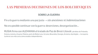 LAS PRIMERAS DECISIONES DE LOS BOLCHEVIQUES
SOBRE LA GUERRA
Fin a la guerra mediante una paz justa → sin anexiones ni indemnizaciones
No era posible continuar con la guerra: deserciones, desorganización…
RUSIA firma con ALEMANIA el tratado de Paz de Brest-Litovsk: pérdidas de Finlandia,
Estonia, Letonia, Lituania, Polonia, parte de Bielorrusia, Ucrania, Besarabia, Georgia, Armenia, Azerbaiján → la mayoría
tuvieron una vida corta como estados independientes
 