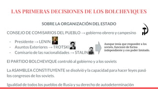 LAS PRIMERAS DECISIONES DE LOS BOLCHEVIQUES
SOBRE LA ORGANIZACIÓN DEL ESTADO
CONSEJO DE COMISARIOS DEL PUEBLO → gobierno obrero y campesino
- Presidente → LENIN
- Asuntos Exteriores → TROTSKI
- Comisario de las nacionalidades → STALIN
El PARTIDO BOLCHEVIQUE controló al gobierno y a los soviets
La ASAMBLEA CONSTITUYENTE se disolvió y la capacidad para hacer leyes pasó
los congresos de los soviets.
Igualdad de todos los pueblos de Rusia y su derecho de autodeterminación
Aunque tenía que responder a los
soviets, funcionó de forma
independiente y con poder limitado.
 