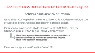 LAS PRIMERAS DECISIONES DE LOS BOLCHEVIQUES
SOBRE LA ORGANIZACIÓN DEL ESTADO
Igualdad de todos los pueblos de Rusia y su derecho de autodeterminación, lo que
provocó que muchas naciones abandonaran el Imperio Zarista.
Para exportar la revolución a todo el mundo → DECLARACIÓN DE LOS
DERECHOS DEL PUEBLO TRABAJADOR Y EXPLOTADO
Finalmente se aprobó una Constitución en 1922.
Rusia como república de soviets obreros, soldados y campesinos.
República universal de oprimidos sin distinción de naciones.
Rusia como federación de repúblicas.
 