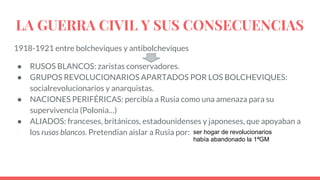 LA GUERRA CIVIL Y SUS CONSECUENCIAS
1918-1921 entre bolcheviques y antibolcheviques
● RUSOS BLANCOS: zaristas conservadores.
● GRUPOS REVOLUCIONARIOS APARTADOS POR LOS BOLCHEVIQUES:
socialrevolucionarios y anarquistas.
● NACIONES PERIFÉRICAS: percibía a Rusia como una amenaza para su
supervivencia (Polonia…)
● ALIADOS: franceses, británicos, estadounidenses y japoneses, que apoyaban a
los rusos blancos. Pretendían aislar a Rusia por: ser hogar de revolucionarios
había abandonado la 1ªGM
 