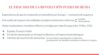 EL FRACASO DE LA REVOLUCIÓN FUERA DE RUSIA
Expectativas de que la revolución se extendiese por Europa → cansancio de la guerra
A la vuelta de la guerra los soldados europeos reclamaron reformas
Hubo revoluciones, revueltas militares y huelgas por toda Europa entre 1918 y 1921
★ España, Francia e Italia
★ Fin de las monarquías en el Imperio Alemán y el Imperio Austrohúngaro
★ Intentos de insurrección comunista
sociales
democráticas
el movimiento espartaquista en Alemania
proclamación de república soviéticas en Múnich y Hungría
 