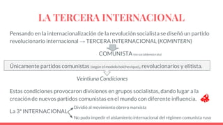 LA TERCERA INTERNACIONAL
Pensando en la internacionalización de la revolución socialista se diseñó un partido
revolucionario internacional → TERCERA INTERNACIONAL (KOMINTERN)
COMUNISTA (no socialdemócrata)
Únicamente partidos comunistas (según el modelo bolchevique), revolucionarios y elitista.
Veintiuna Condiciones
Estas condiciones provocaron divisiones en grupos socialistas, dando lugar a la
creación de nuevos partidos comunistas en el mundo con diferente influencia.
La 3ª INTERNACIONAL
Dividió al movimiento obrero marxista
No pudo impedir el aislamiento internacional del régimen comunista ruso
 